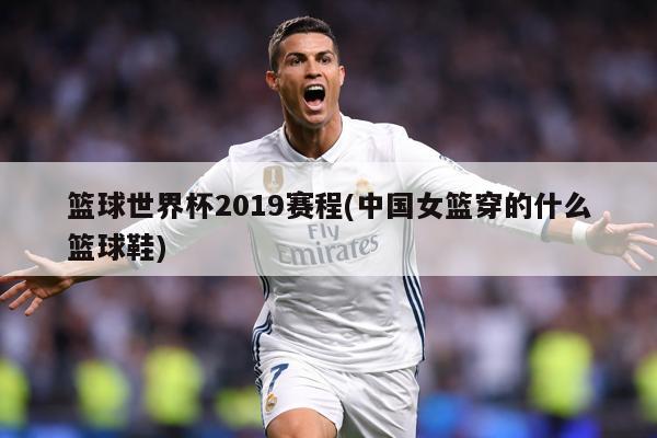 篮球世界杯2019赛程(中国女篮穿的什么篮球鞋)