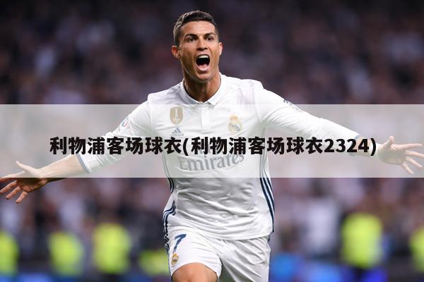 利物浦客场球衣(利物浦客场球衣2324)